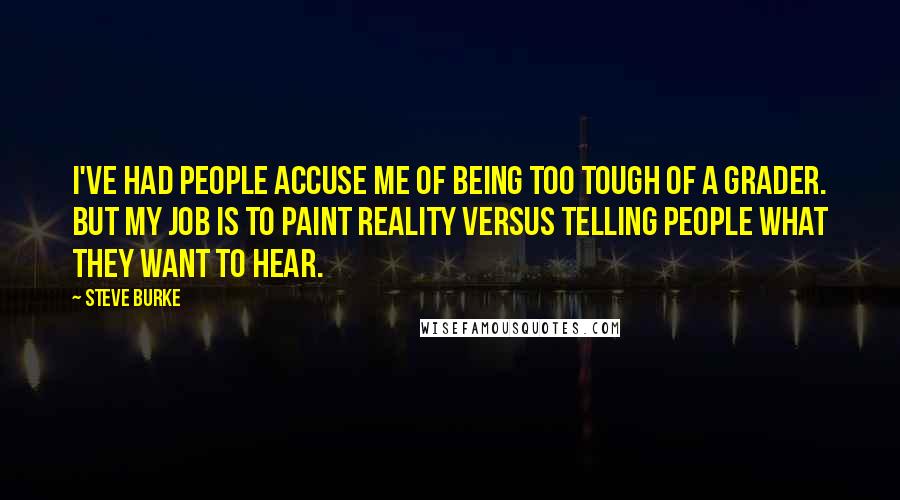 Steve Burke quotes: I've had people accuse me of being too tough of a grader. But my job is to paint reality versus telling people what they want to hear. Steve Burke quotes: I've had people accuse me of being too tough of a grader. But my job is to paint reality versus telling people what they want to hear.