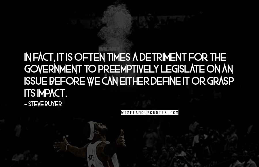 Steve Buyer quotes: In fact, it is often times a detriment for the Government to preemptively legislate on an issue before we can either define it or grasp its impact. Steve Buyer quotes: In fact, it is often times a detriment for the Government to preemptively legislate on an issue before we can either define it or grasp its impact.