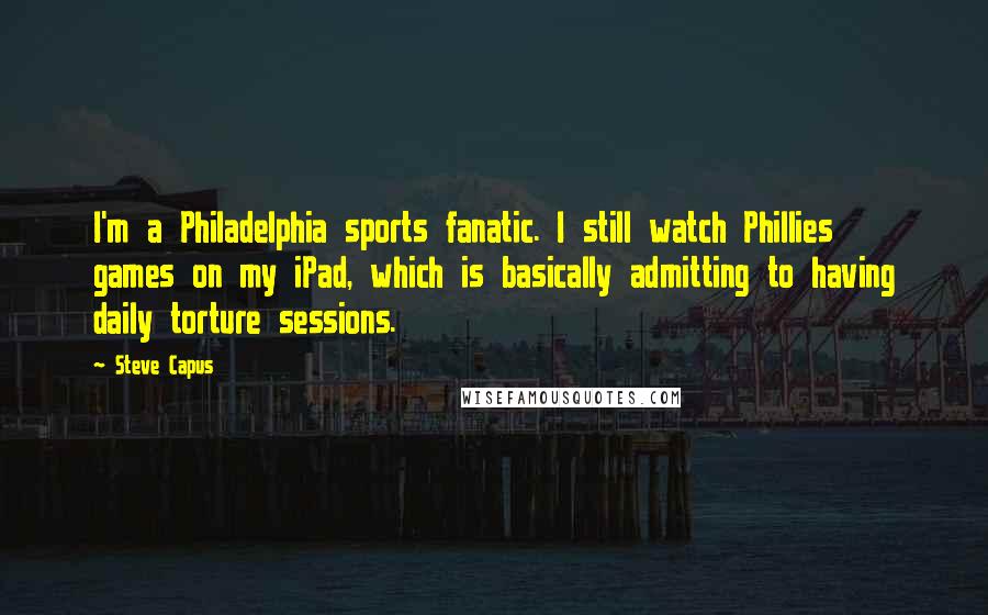 Steve Capus quotes: I'm a Philadelphia sports fanatic. I still watch Phillies games on my iPad, which is basically admitting to having daily torture sessions.