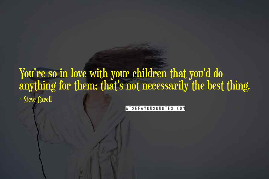 Steve Carell quotes: You're so in love with your children that you'd do anything for them; that's not necessarily the best thing.