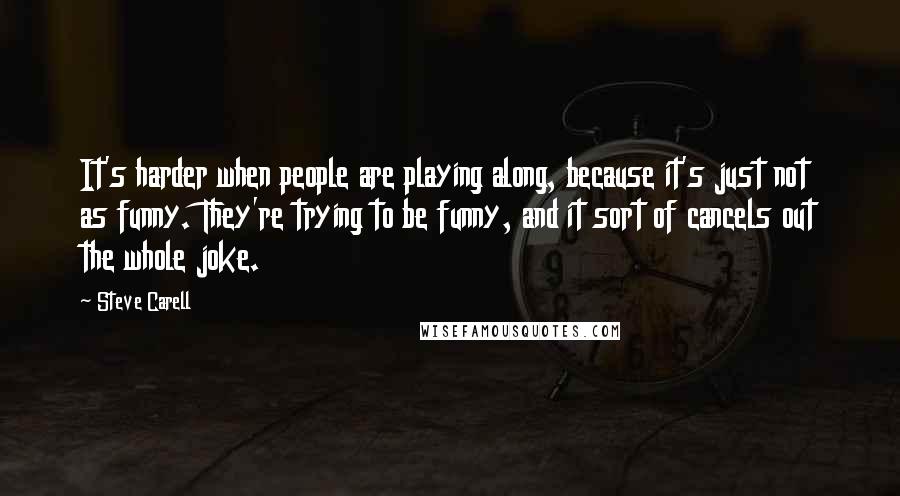 Steve Carell quotes: It's harder when people are playing along, because it's just not as funny. They're trying to be funny, and it sort of cancels out the whole joke.