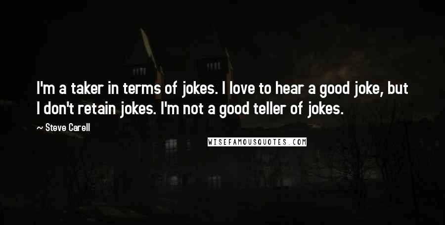 Steve Carell quotes: I'm a taker in terms of jokes. I love to hear a good joke, but I don't retain jokes. I'm not a good teller of jokes. Steve Carell quotes: I'm a taker in terms of jokes. I love to hear a good joke, but I don't retain jokes. I'm not a good teller of jokes.