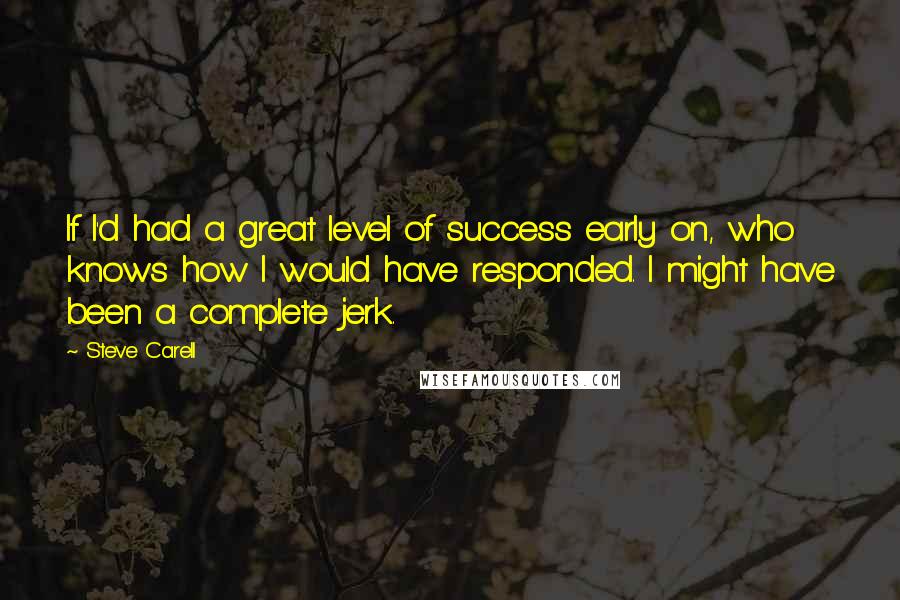 Steve Carell quotes: If I'd had a great level of success early on, who knows how I would have responded. I might have been a complete jerk. Steve Carell quotes: If I'd had a great level of success early on, who knows how I would have responded. I might have been a complete jerk.