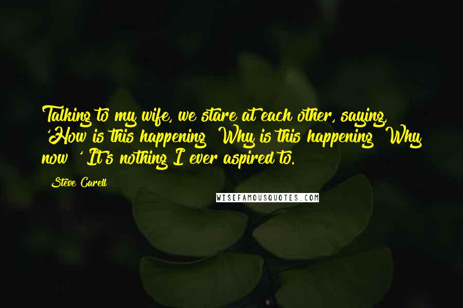 Steve Carell quotes: Talking to my wife, we stare at each other, saying, 'How is this happening? Why is this happening? Why now?' It's nothing I ever aspired to. Steve Carell quotes: Talking to my wife, we stare at each other, saying, 'How is this happening? Why is this happening? Why now?' It's nothing I ever aspired to.
