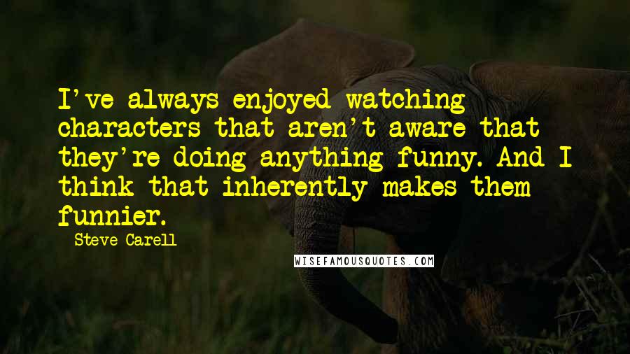 Steve Carell quotes: I've always enjoyed watching characters that aren't aware that they're doing anything funny. And I think that inherently makes them funnier. Steve Carell quotes: I've always enjoyed watching characters that aren't aware that they're doing anything funny. And I think that inherently makes them funnier.