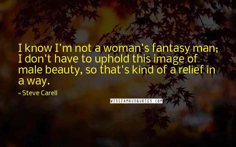 Steve Carell quotes: I know I'm not a woman's fantasy man; I don't have to uphold this image of male beauty, so that's kind of a relief in a way.