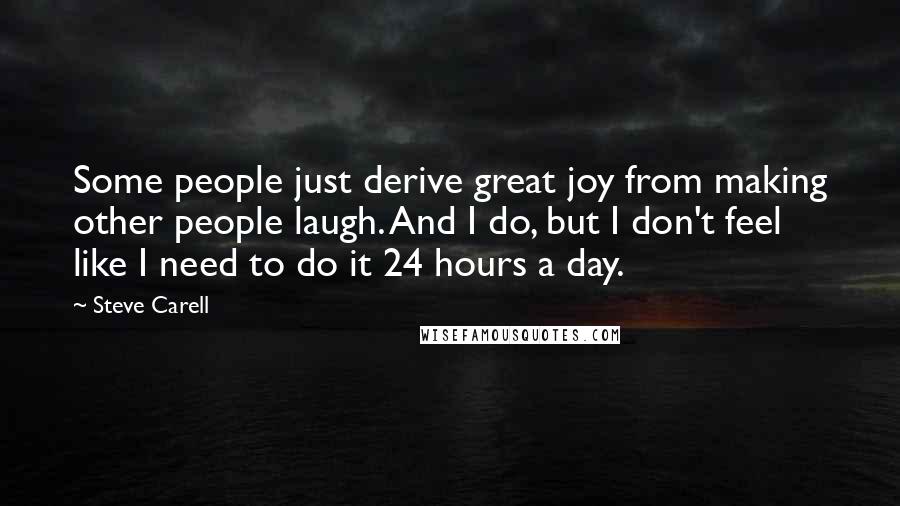 Steve Carell quotes: Some people just derive great joy from making other people laugh. And I do, but I don't feel like I need to do it 24 hours a day.