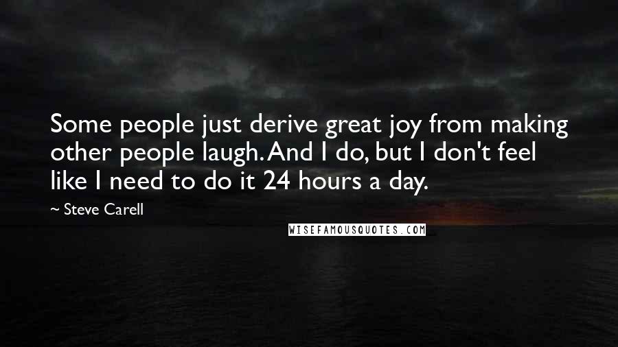 Steve Carell quotes: Some people just derive great joy from making other people laugh. And I do, but I don't feel like I need to do it 24 hours a day. Steve Carell quotes: Some people just derive great joy from making other people laugh. And I do, but I don't feel like I need to do it 24 hours a day.