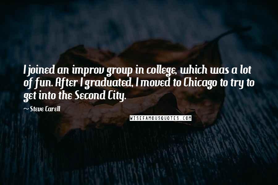 Steve Carell quotes: I joined an improv group in college, which was a lot of fun. After I graduated, I moved to Chicago to try to get into the Second City.