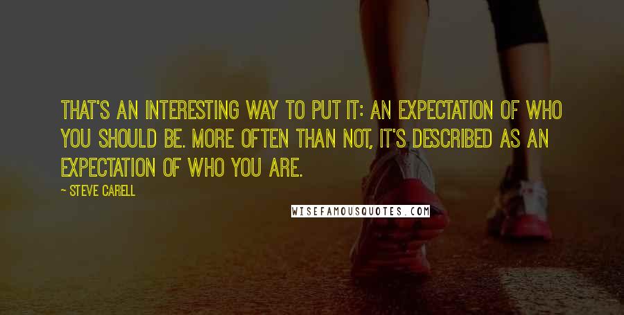 Steve Carell quotes: That's an interesting way to put it: an expectation of who you should be. More often than not, it's described as an expectation of who you are. Steve Carell quotes: That's an interesting way to put it: an expectation of who you should be. More often than not, it's described as an expectation of who you are.