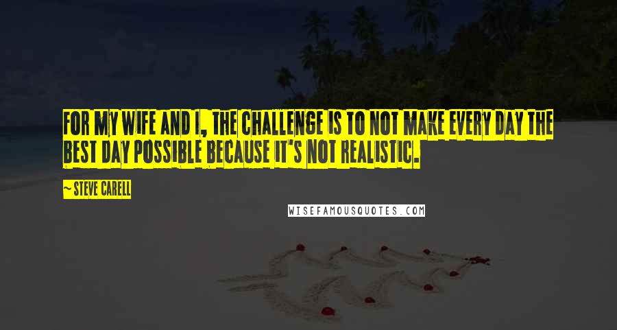 Steve Carell quotes: For my wife and I, the challenge is to not make every day the best day possible because it's not realistic.