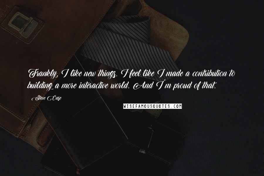 Steve Case quotes: Frankly, I like new things. I feel like I made a contribution to building a more interactive world. And I'm proud of that.