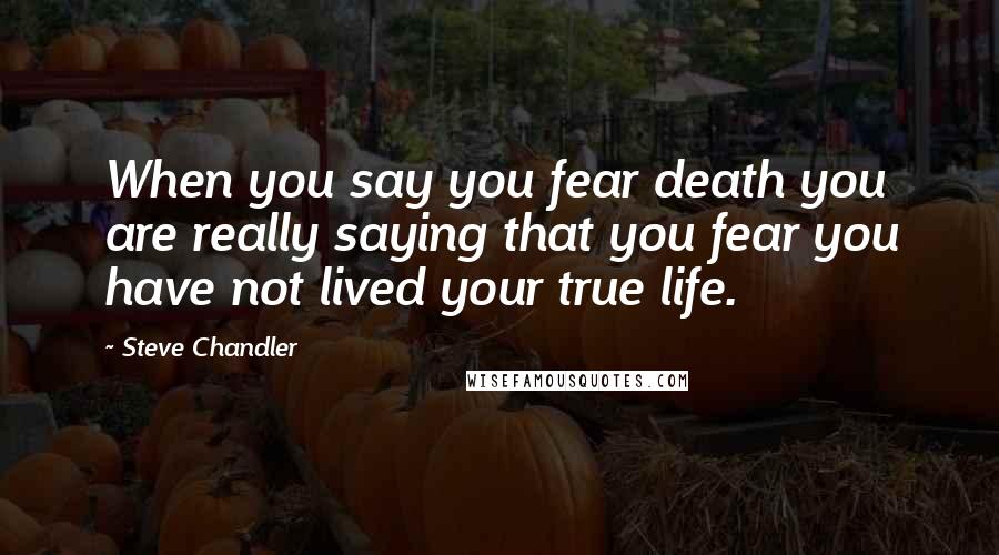 Steve Chandler quotes: When you say you fear death you are really saying that you fear you have not lived your true life.