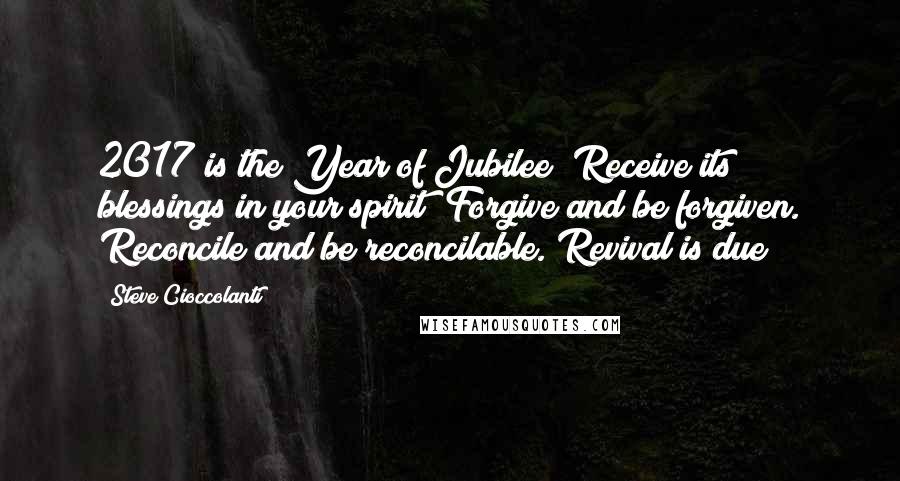 Steve Cioccolanti quotes: 2017 is the Year of Jubilee! Receive its blessings in your spirit! Forgive and be forgiven. Reconcile and be reconcilable. Revival is due! Steve Cioccolanti quotes: 2017 is the Year of Jubilee! Receive its blessings in your spirit! Forgive and be forgiven. Reconcile and be reconcilable. Revival is due!