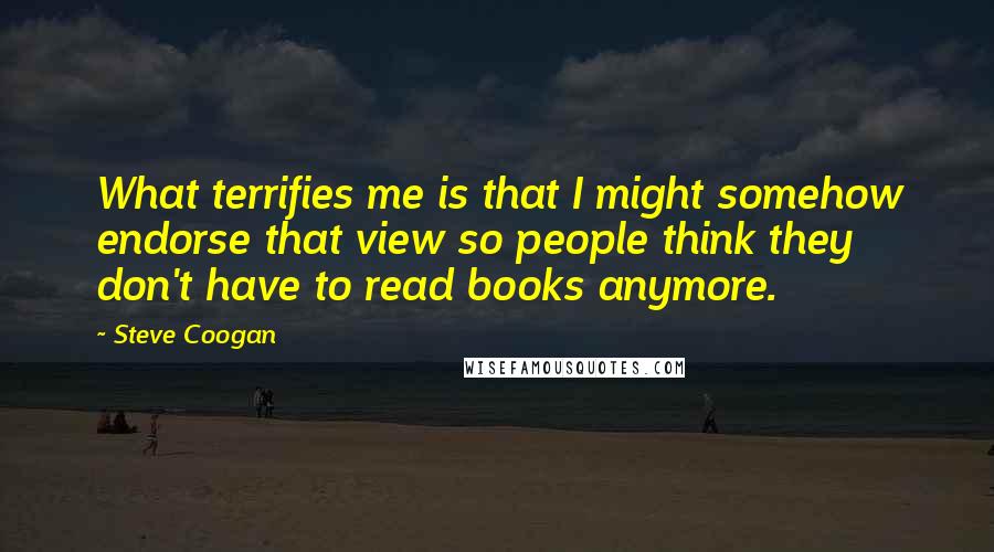 Steve Coogan quotes: What terrifies me is that I might somehow endorse that view so people think they don't have to read books anymore.