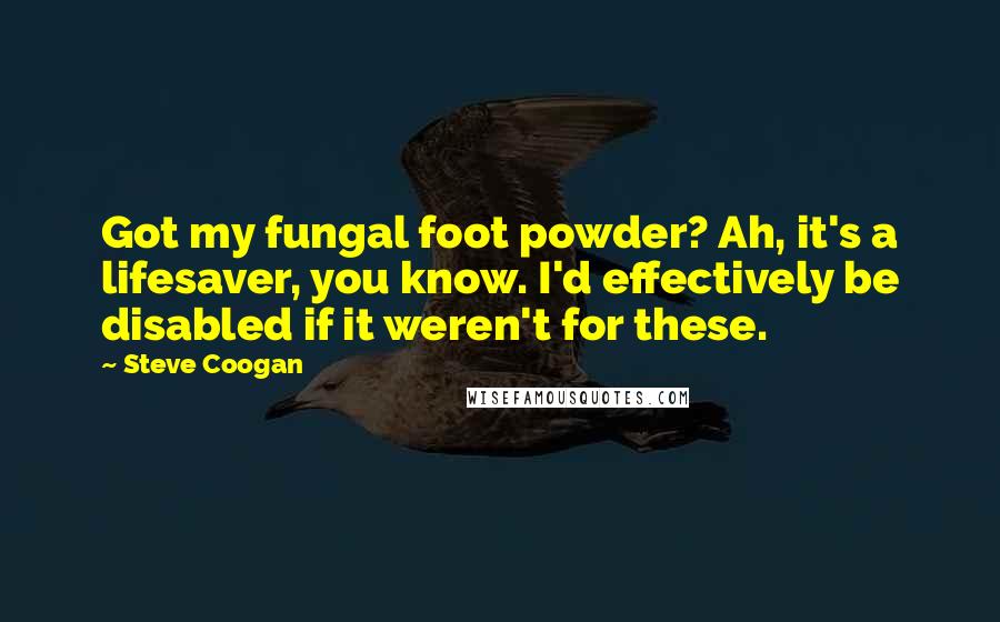 Steve Coogan quotes: Got my fungal foot powder? Ah, it's a lifesaver, you know. I'd effectively be disabled if it weren't for these.