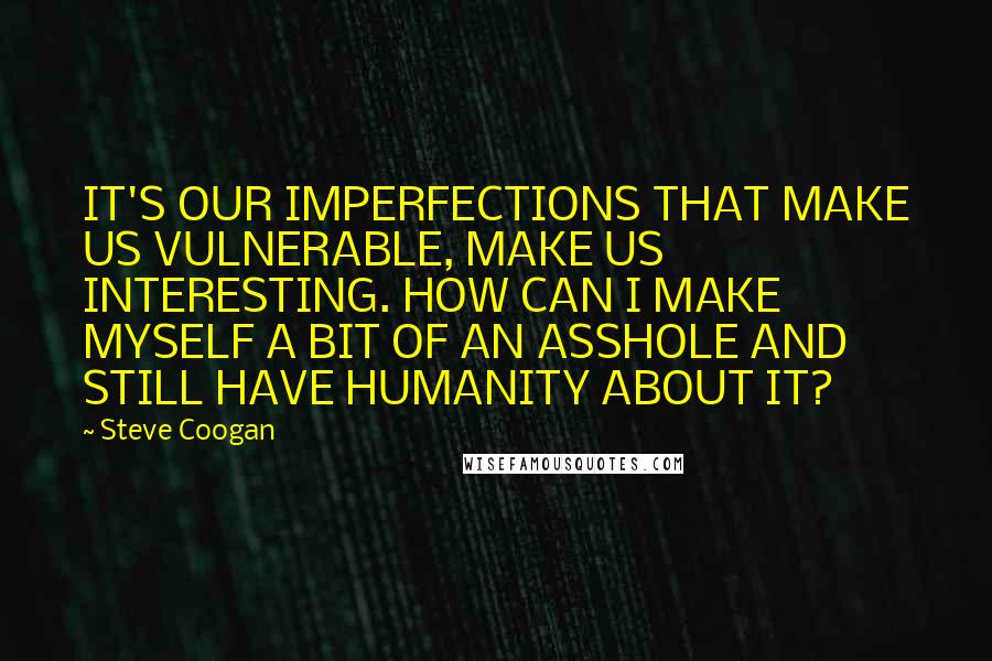 Steve Coogan quotes: IT'S OUR IMPERFECTIONS THAT MAKE US VULNERABLE, MAKE US INTERESTING. HOW CAN I MAKE MYSELF A BIT OF AN ASSHOLE AND STILL HAVE HUMANITY ABOUT IT?