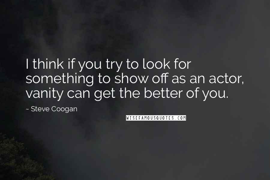 Steve Coogan quotes: I think if you try to look for something to show off as an actor, vanity can get the better of you.
