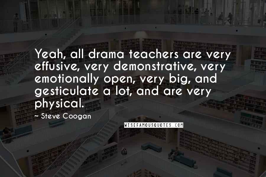 Steve Coogan quotes: Yeah, all drama teachers are very effusive, very demonstrative, very emotionally open, very big, and gesticulate a lot, and are very physical.