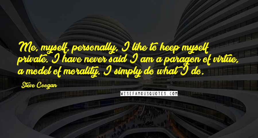 Steve Coogan quotes: Me, myself, personally, I like to keep myself private. I have never said I am a paragon of virtue, a model of morality. I simply do what I do.