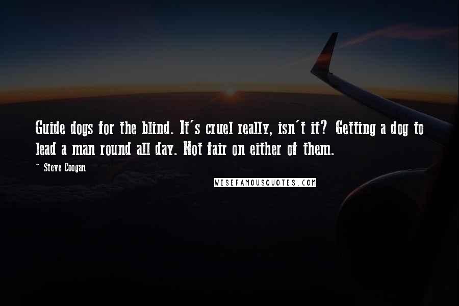 Steve Coogan quotes: Guide dogs for the blind. It's cruel really, isn't it? Getting a dog to lead a man round all day. Not fair on either of them.