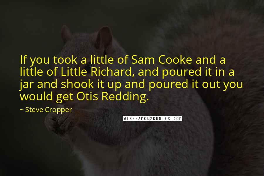 Steve Cropper quotes: If you took a little of Sam Cooke and a little of Little Richard, and poured it in a jar and shook it up and poured it out you would