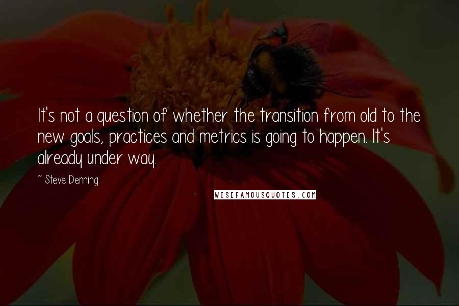 Steve Denning quotes: It's not a question of whether the transition from old to the new goals, practices and metrics is going to happen. It's already under way.