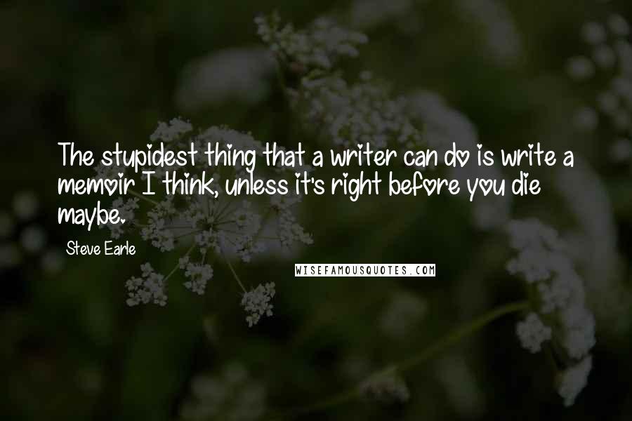 Steve Earle quotes: The stupidest thing that a writer can do is write a memoir I think, unless it's right before you die maybe. Steve Earle quotes: The stupidest thing that a writer can do is write a memoir I think, unless it's right before you die maybe.