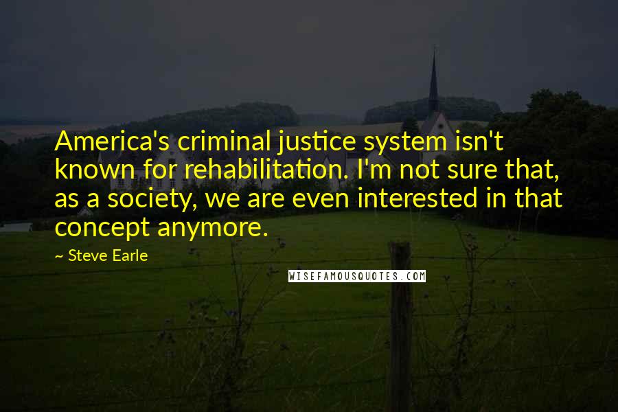 Steve Earle quotes: America's criminal justice system isn't known for rehabilitation. I'm not sure that, as a society, we are even interested in that concept anymore.