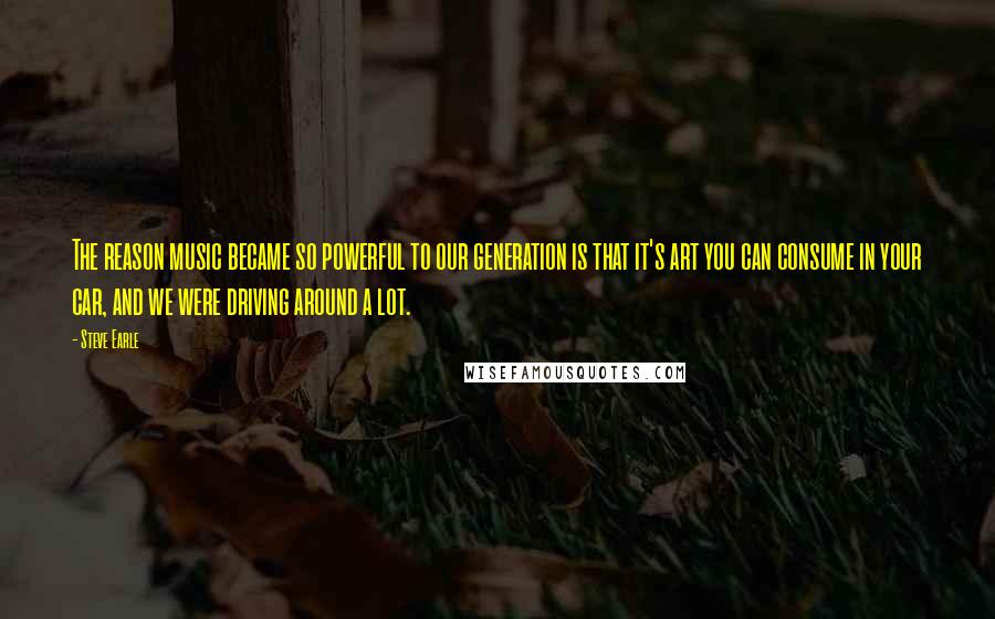Steve Earle quotes: The reason music became so powerful to our generation is that it's art you can consume in your car, and we were driving around a lot. Steve Earle quotes: The reason music became so powerful to our generation is that it's art you can consume in your car, and we were driving around a lot.