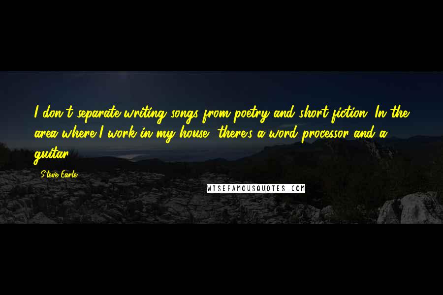 Steve Earle quotes: I don't separate writing songs from poetry and short fiction. In the area where I work in my house, there's a word processor and a guitar. Steve Earle quotes: I don't separate writing songs from poetry and short fiction. In the area where I work in my house, there's a word processor and a guitar.