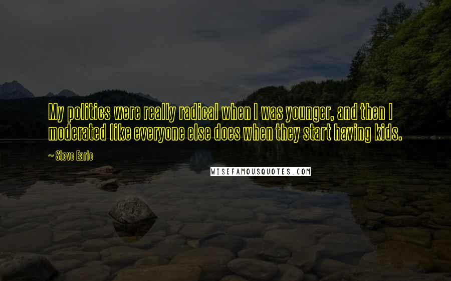 Steve Earle quotes: My politics were really radical when I was younger, and then I moderated like everyone else does when they start having kids.