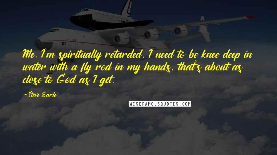 Steve Earle quotes: Me, I'm spiritually retarded, I need to be knee deep in water with a fly rod in my hands, that's about as close to God as I get.