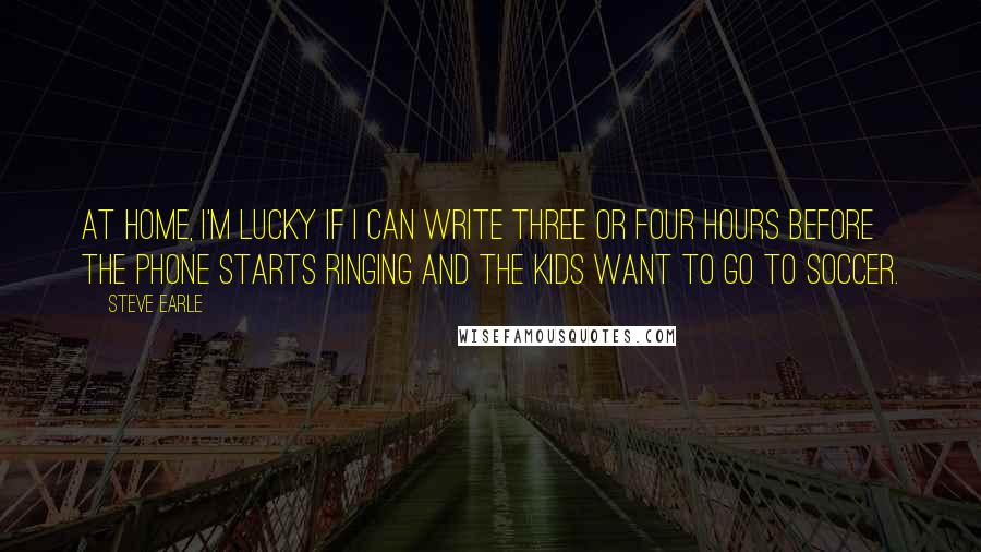 Steve Earle quotes: At home, I'm lucky if I can write three or four hours before the phone starts ringing and the kids want to go to soccer.