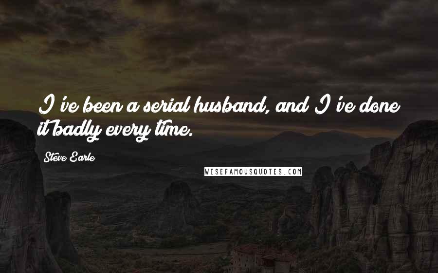 Steve Earle quotes: I've been a serial husband, and I've done it badly every time.