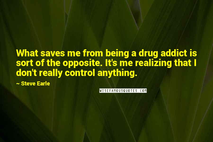 Steve Earle quotes: What saves me from being a drug addict is sort of the opposite. It's me realizing that I don't really control anything.