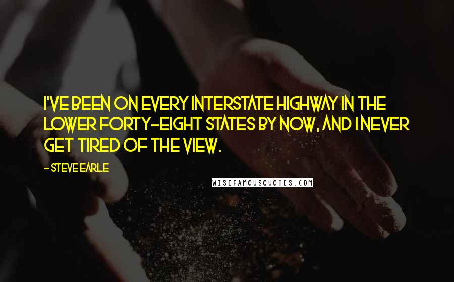 Steve Earle quotes: I've been on every interstate highway in the lower forty-eight states by now, and I never get tired of the view.