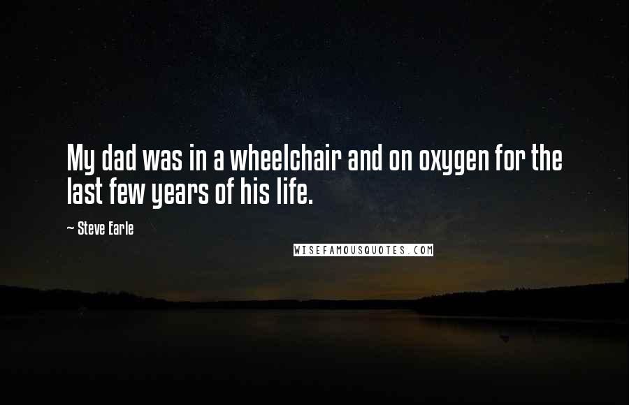 Steve Earle quotes: My dad was in a wheelchair and on oxygen for the last few years of his life.