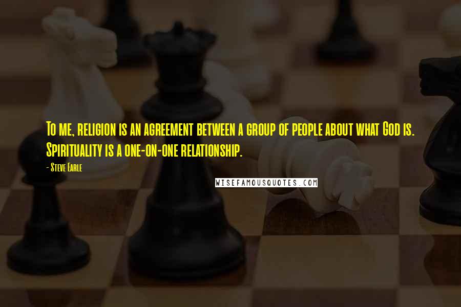 Steve Earle quotes: To me, religion is an agreement between a group of people about what God is. Spirituality is a one-on-one relationship.