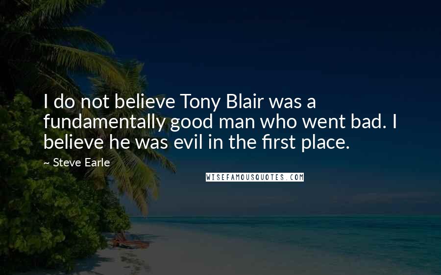 Steve Earle quotes: I do not believe Tony Blair was a fundamentally good man who went bad. I believe he was evil in the first place.