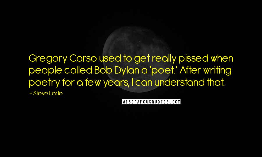Steve Earle quotes: Gregory Corso used to get really pissed when people called Bob Dylan a 'poet.' After writing poetry for a few years, I can understand that. Steve Earle quotes: Gregory Corso used to get really pissed when people called Bob Dylan a 'poet.' After writing poetry for a few years, I can understand that.