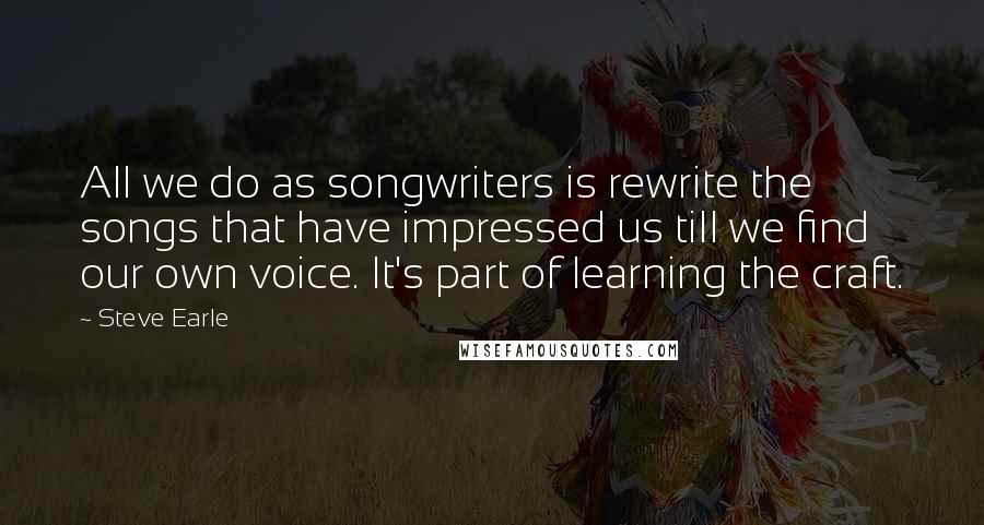 Steve Earle quotes: All we do as songwriters is rewrite the songs that have impressed us till we find our own voice. It's part of learning the craft.