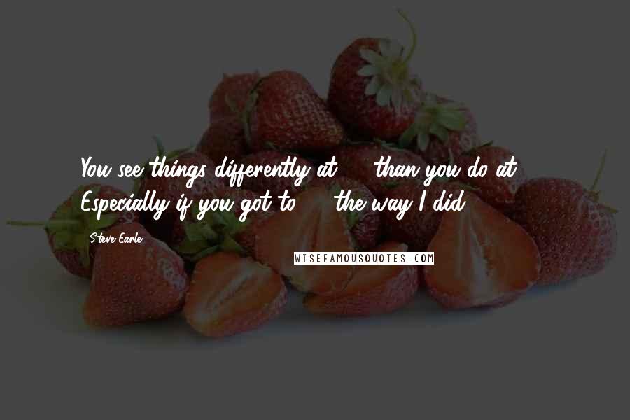 Steve Earle quotes: You see things differently at 40 than you do at 31. Especially if you got to 40 the way I did.