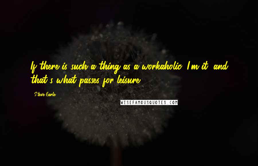 Steve Earle quotes: If there is such a thing as a workaholic, I'm it, and that's what passes for leisure.