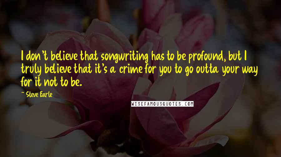 Steve Earle quotes: I don't believe that songwriting has to be profound, but I truly believe that it's a crime for you to go outta your way for it not to be. Steve Earle quotes: I don't believe that songwriting has to be profound, but I truly believe that it's a crime for you to go outta your way for it not to be.