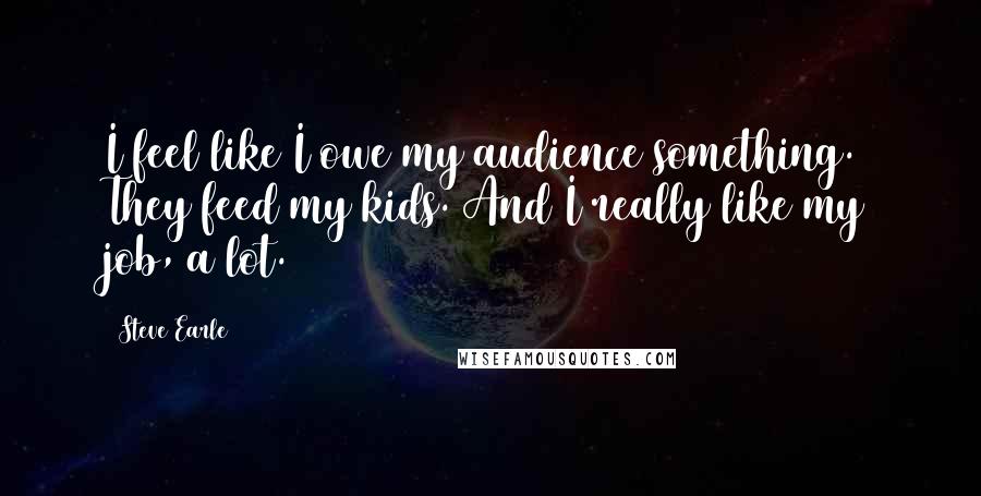 Steve Earle quotes: I feel like I owe my audience something. They feed my kids. And I really like my job, a lot.