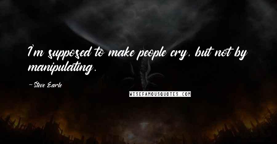 Steve Earle quotes: I'm supposed to make people cry, but not by manipulating.