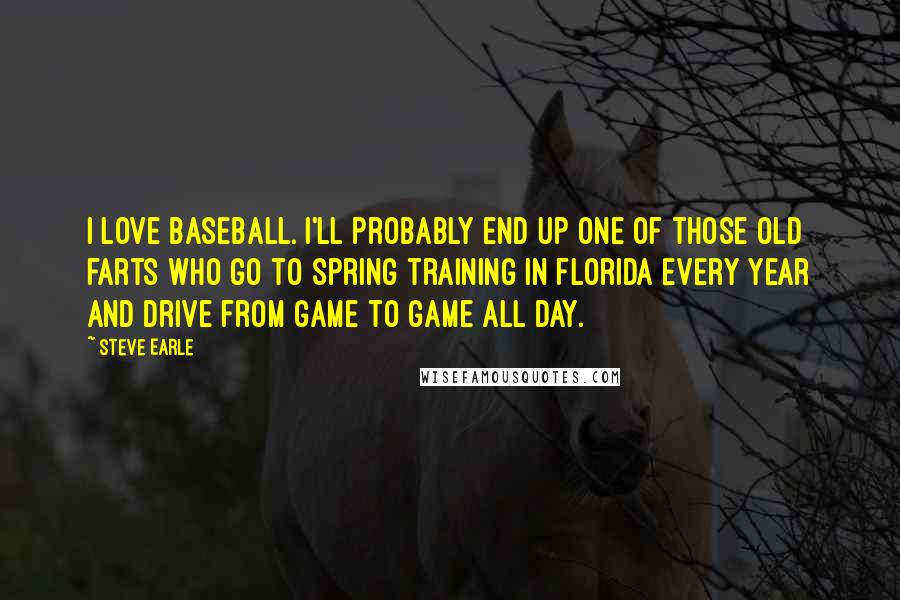 Steve Earle quotes: I love baseball. I'll probably end up one of those old farts who go to spring training in Florida every year and drive from game to game all day.