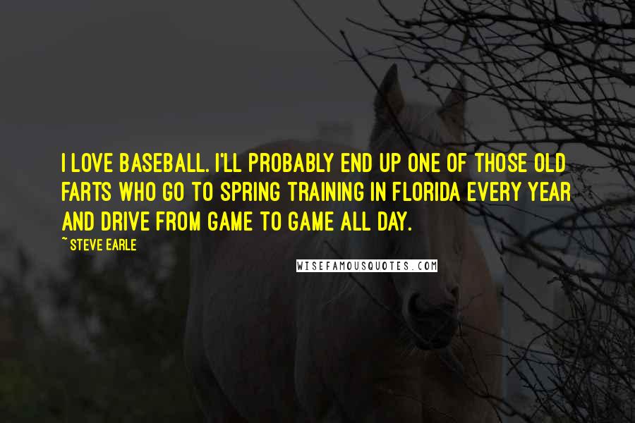Steve Earle quotes: I love baseball. I'll probably end up one of those old farts who go to spring training in Florida every year and drive from game to game all day. Steve Earle quotes: I love baseball. I'll probably end up one of those old farts who go to spring training in Florida every year and drive from game to game all day.