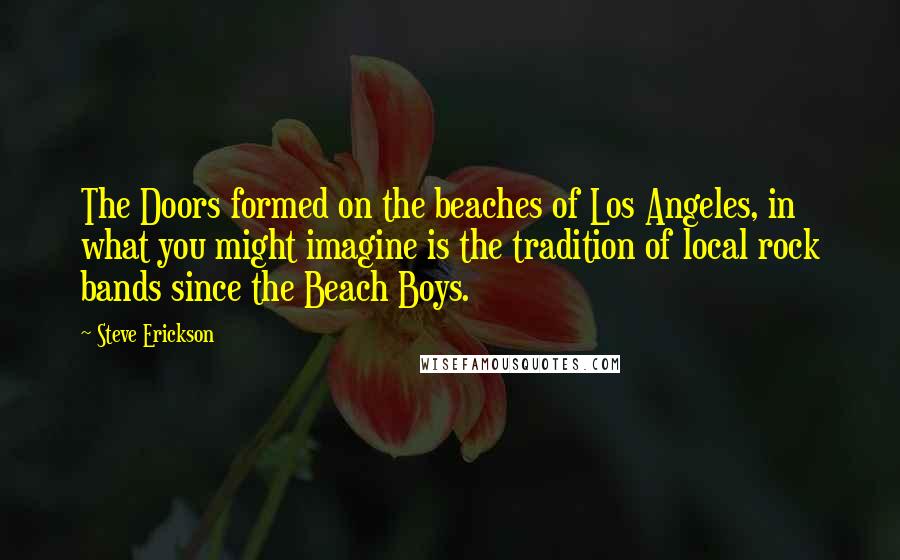 Steve Erickson quotes: The Doors formed on the beaches of Los Angeles, in what you might imagine is the tradition of local rock bands since the Beach Boys.